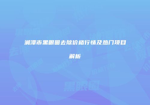 湘潭市黑眼圈去除价格行情及热门项目解析