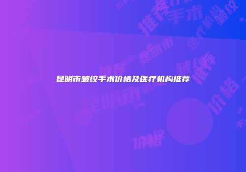 昆明市皱纹手术价格及医疗机构推荐