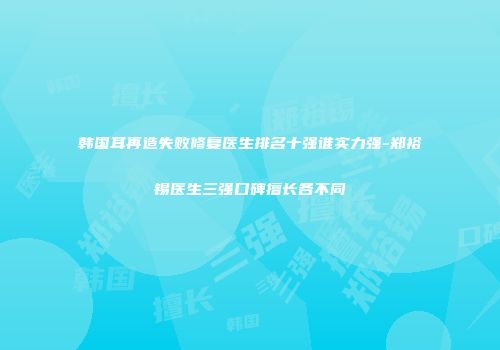 韩国耳再造失败修复医生排名十强谁实力强-郑裕锡医生三强口碑擅长各不同