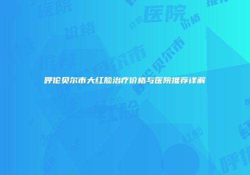 呼伦贝尔市大红脸治疗价格与医院推荐详解