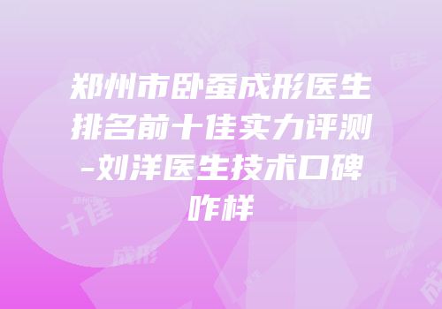 郑州市卧蚕成形医生排名前十佳实力评测-刘洋医生技术口碑咋样