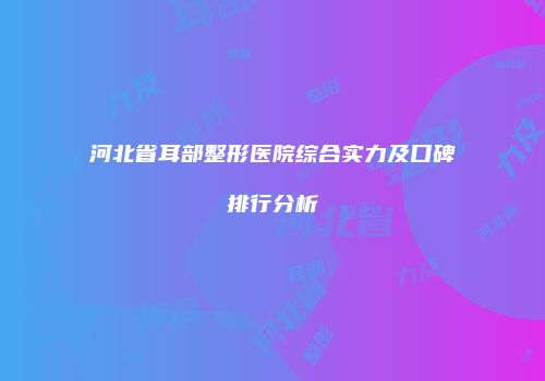 河北省耳部整形医院综合实力及口碑排行分析