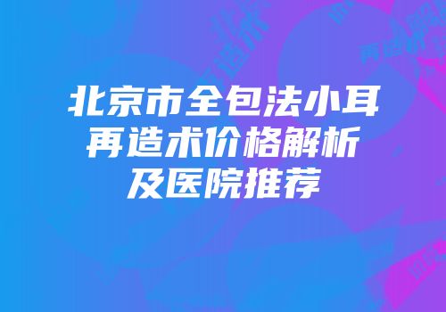 北京市全包法小耳再造术价格解析及医院推荐