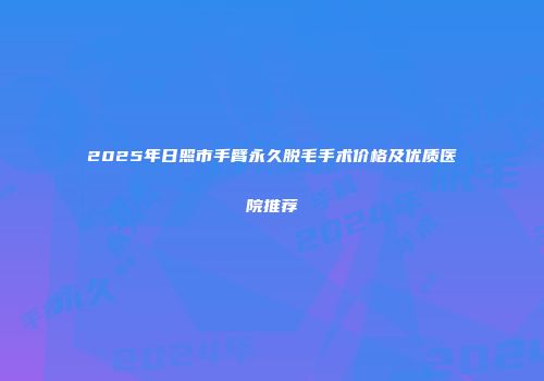 2025年日照市手臂永久脱毛手术价格及优质医院推荐