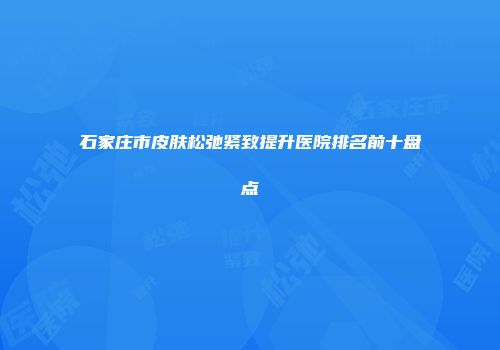 石家庄市皮肤松弛紧致提升医院排名前十盘点