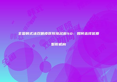 全国韩式法双眼皮医院排名前50：如何选择优质整形机构