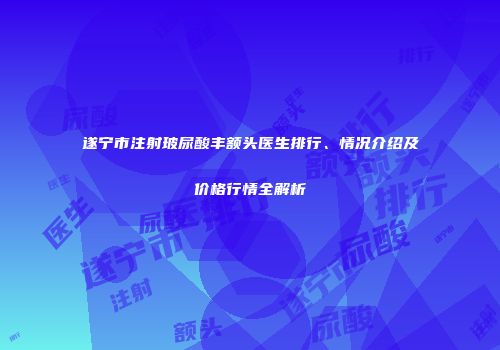 遂宁市注射玻尿酸丰额头医生排行、情况介绍及价格行情全解析