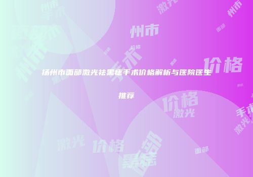 扬州市面部激光祛黑痣手术价格解析与医院医生推荐