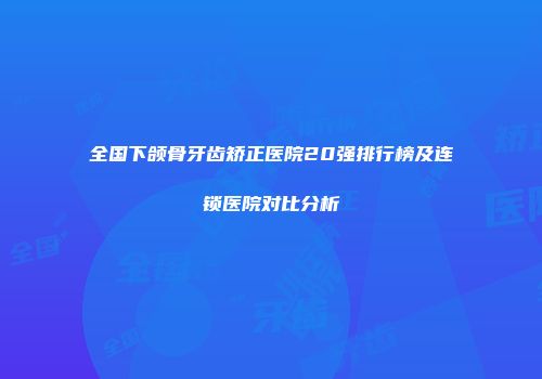 全国下颌骨牙齿矫正医院20强排行榜及连锁医院对比分析