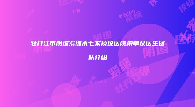 牡丹江市阴道紧缩术七家顶级医院榜单及医生团队介绍