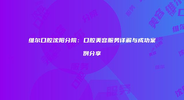 维尔口腔沈阳分院：口腔美容服务详解与成功案例分享