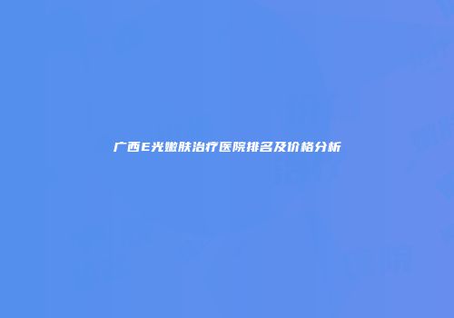 广西E光嫩肤治疗医院排名及价格分析