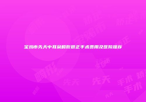 宝鸡市先天中耳朵畸形矫正手术费用及医院推荐