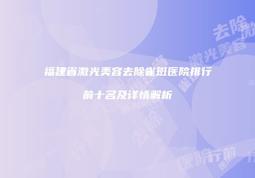 福建省激光美容去除雀斑医院排行前十名及详情解析