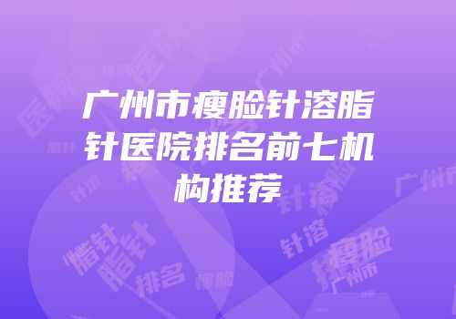 广州市瘦脸针溶脂针医院排名前七机构推荐