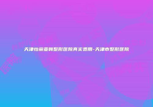 天津怡丽亚韩整形医院真实费用-天津市整形医院