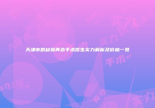 天津市唇缺损再造手术医生实力解析及价格一览