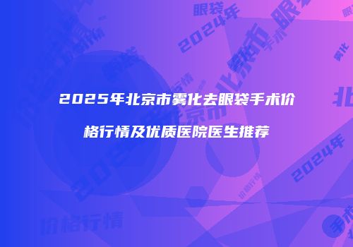 2025年北京市雾化去眼袋手术价格行情及优质医院医生推荐