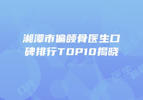 湘潭市偏颌骨医生口碑排行TOP10揭晓