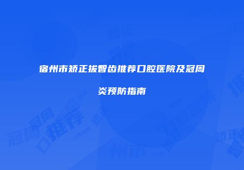 宿州市矫正拔智齿推荐口腔医院及冠周炎预防指南