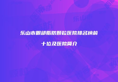 乐山市眼部脂肪颗粒医院排名榜前十位及医院简介