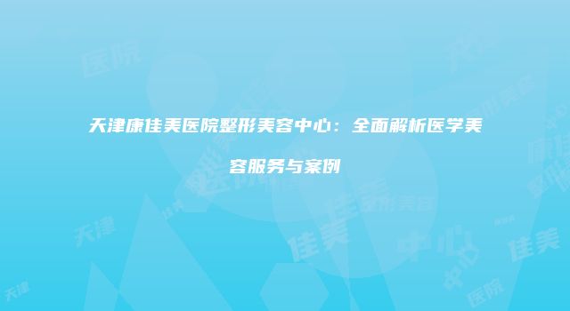 天津康佳美医院整形美容中心：全面解析医学美容服务与案例