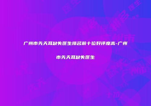 广州市先天耳缺失医生排名前十位好评度高-广州市先天耳缺失医生