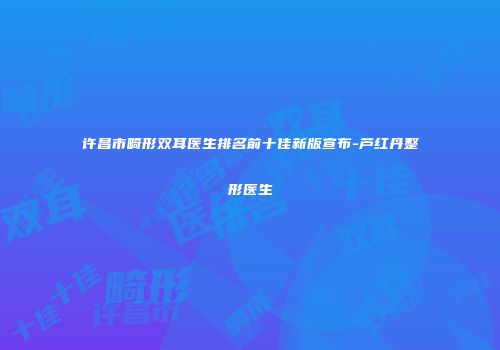 许昌市畸形双耳医生排名前十佳新版宣布-芦红丹整形医生