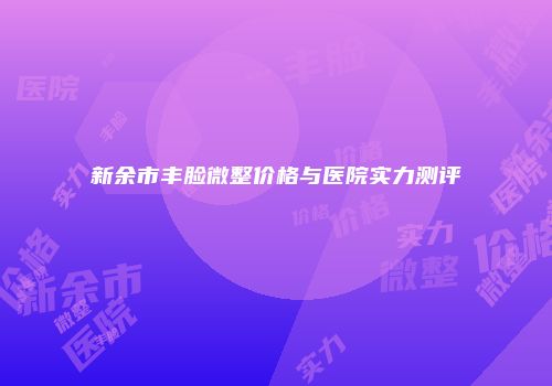 新余市丰脸微整价格与医院实力测评