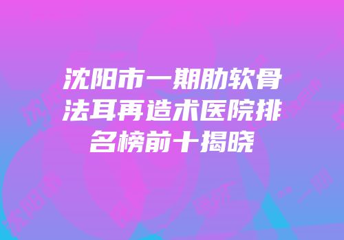沈阳市一期肋软骨法耳再造术医院排名榜前十揭晓