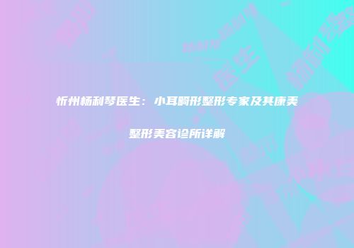 忻州杨利琴医生：小耳畸形整形专家及其康美整形美容诊所详解