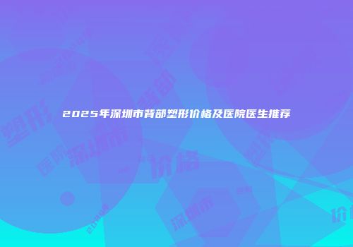 2025年深圳市背部塑形价格及医院医生推荐