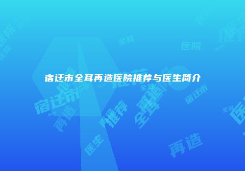 宿迁市全耳再造医院推荐与医生简介