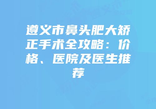 遵义市鼻头肥大矫正手术全攻略：价格、医院及医生推荐