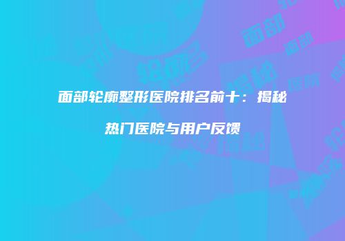 面部轮廓整形医院排名前十：揭秘热门医院与用户反馈