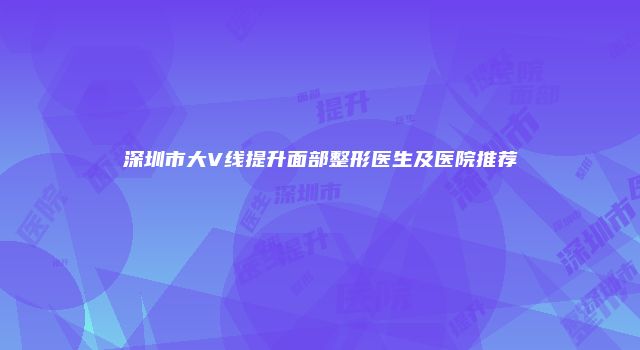 深圳市大V线提升面部整形医生及医院推荐