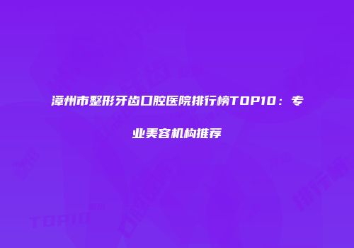 漳州市整形牙齿口腔医院排行榜TOP10：专业美容机构推荐