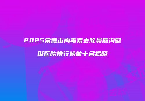 2025常德市肉毒素去除鼻唇沟整形医院排行榜前十名揭晓
