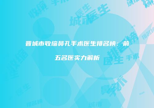晋城市收缩鼻孔手术医生排名榜：前五名医实力解析
