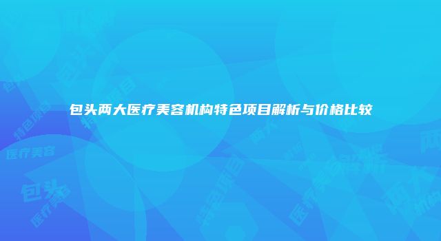 包头两大医疗美容机构特色项目解析与价格比较