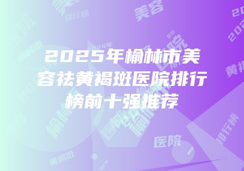 2025年榆林市美容祛黄褐斑医院排行榜前十强推荐