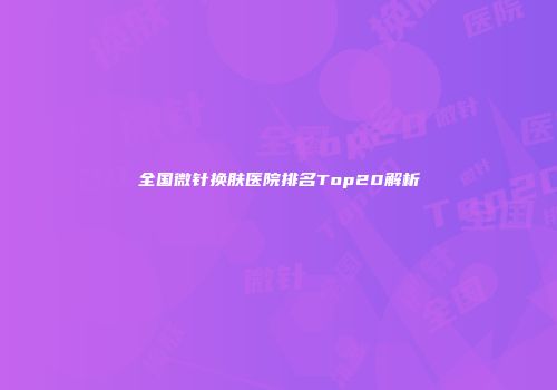 全国微针换肤医院排名Top20解析