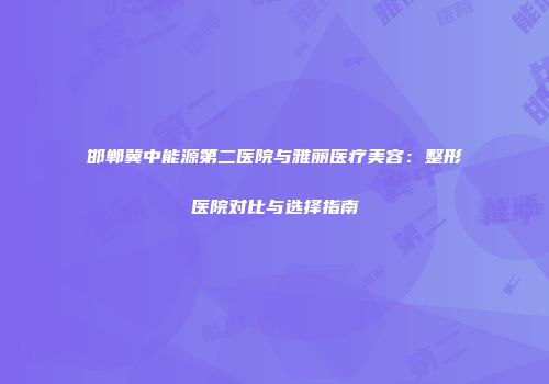 邯郸冀中能源第二医院与雅丽医疗美容：整形医院对比与选择指南