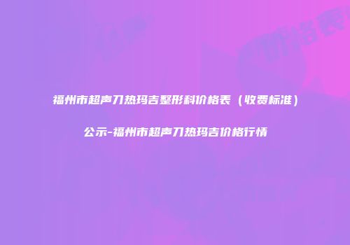 福州市超声刀热玛吉整形科价格表（收费标准）公示-福州市超声刀热玛吉价格行情