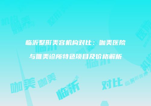 临沂整形美容机构对比：咖美医院与唯美诊所特色项目及价格解析
