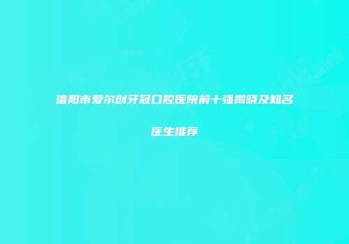 信阳市爱尔创牙冠口腔医院前十强揭晓及知名医生推荐