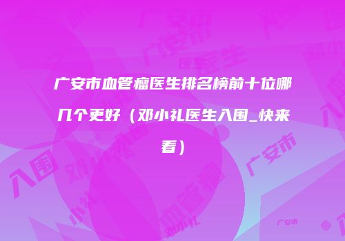 广安市血管瘤医生排名榜前十位哪几个更好（邓小礼医生入围_快来看）
