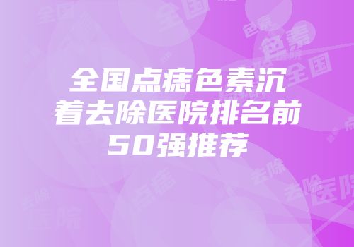 全国点痣色素沉着去除医院排名前50强推荐