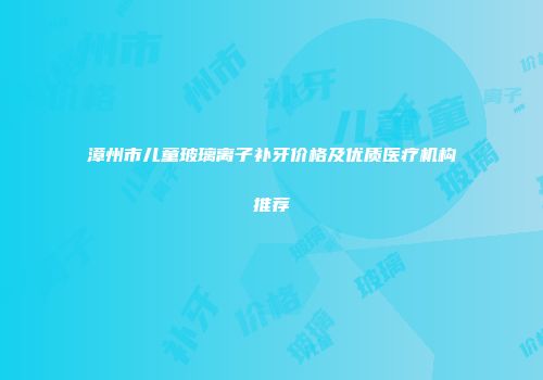 漳州市儿童玻璃离子补牙价格及优质医疗机构推荐