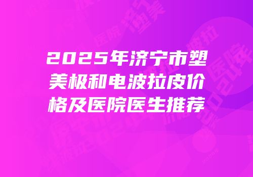2025年济宁市塑美极和电波拉皮价格及医院医生推荐